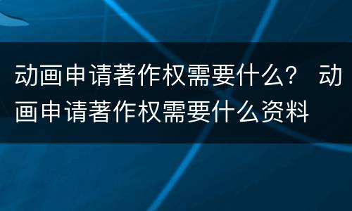 动画申请著作权需要什么？ 动画申请著作权需要什么资料