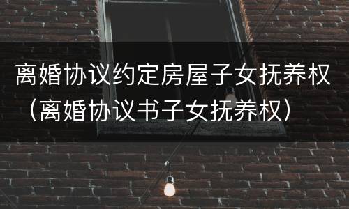 离婚协议约定房屋子女抚养权（离婚协议书子女抚养权）