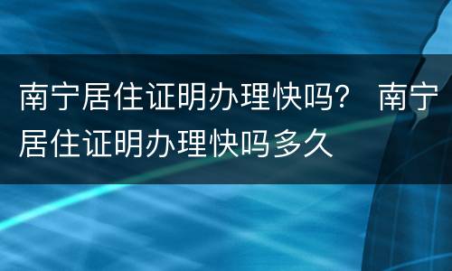 南宁居住证明办理快吗？ 南宁居住证明办理快吗多久