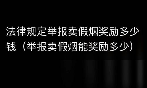 法律规定举报卖假烟奖励多少钱（举报卖假烟能奖励多少）