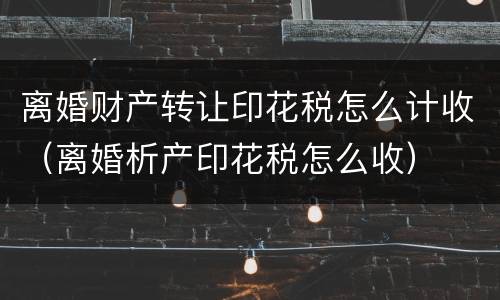 离婚财产转让印花税怎么计收（离婚析产印花税怎么收）