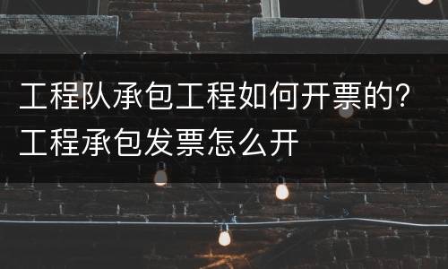 工程队承包工程如何开票的? 工程承包发票怎么开