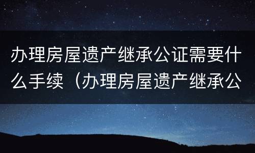 办理房屋遗产继承公证需要什么手续（办理房屋遗产继承公证需要什么手续和材料）