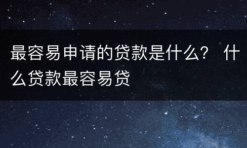 最容易申请的贷款是什么？ 什么贷款最容易贷