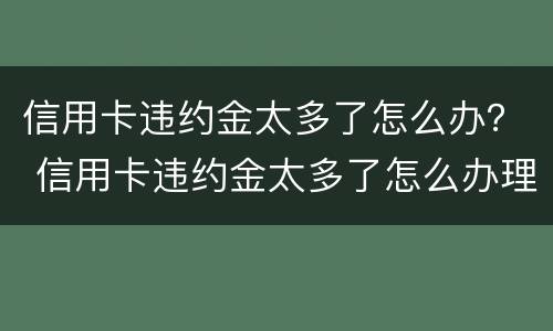 信用卡违约金太多了怎么办？ 信用卡违约金太多了怎么办理