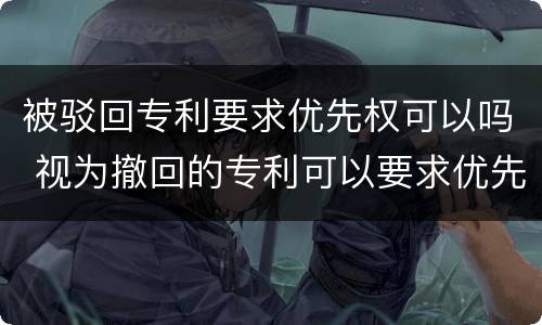 被驳回专利要求优先权可以吗 视为撤回的专利可以要求优先权