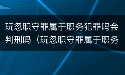 玩忽职守罪属于职务犯罪吗会判刑吗（玩忽职守罪属于职务犯罪吗会判刑吗知乎）