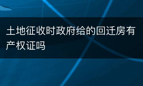 土地征收时政府给的回迁房有产权证吗