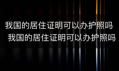 我国的居住证明可以办护照吗 我国的居住证明可以办护照吗