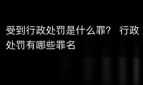 受到行政处罚是什么罪？ 行政处罚有哪些罪名