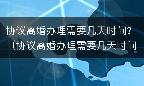 协议离婚办理需要几天时间？（协议离婚办理需要几天时间办完）