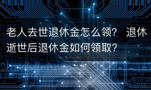 老人去世退休金怎么领？ 退休逝世后退休金如何领取?