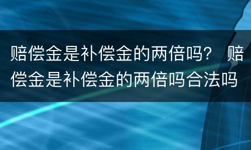 赔偿金是补偿金的两倍吗？ 赔偿金是补偿金的两倍吗合法吗