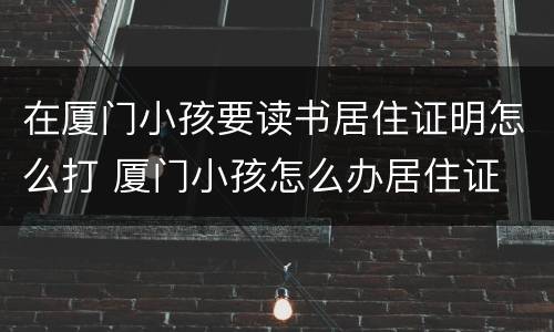 在厦门小孩要读书居住证明怎么打 厦门小孩怎么办居住证