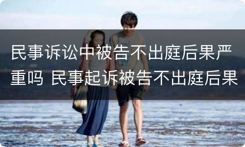民事诉讼中被告不出庭后果严重吗 民事起诉被告不出庭后果严重吗