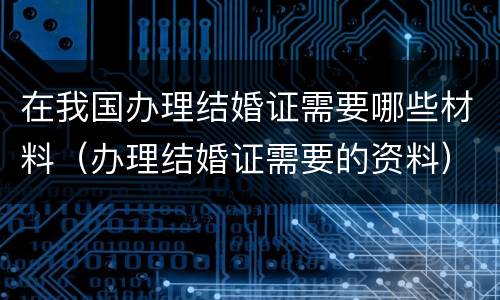 在我国办理结婚证需要哪些材料（办理结婚证需要的资料）