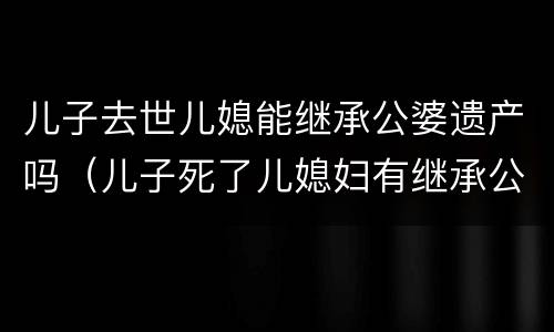 儿子去世儿媳能继承公婆遗产吗（儿子死了儿媳妇有继承公婆的遗产吗）