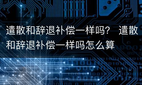 遣散和辞退补偿一样吗？ 遣散和辞退补偿一样吗怎么算