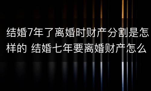 结婚7年了离婚时财产分割是怎样的 结婚七年要离婚财产怎么分割