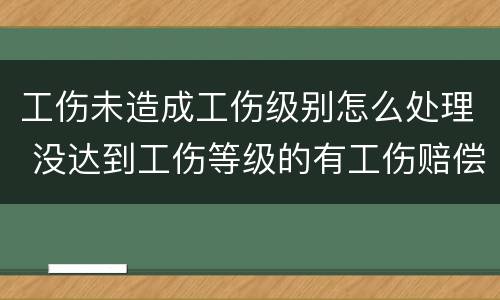 工伤未造成工伤级别怎么处理 没达到工伤等级的有工伤赔偿吗