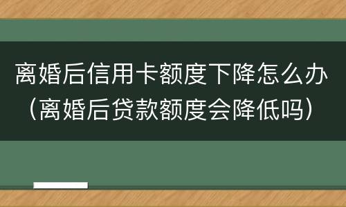 离婚后信用卡额度下降怎么办（离婚后贷款额度会降低吗）