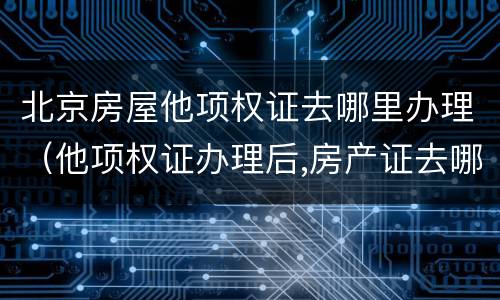 北京房屋他项权证去哪里办理（他项权证办理后,房产证去哪里了）