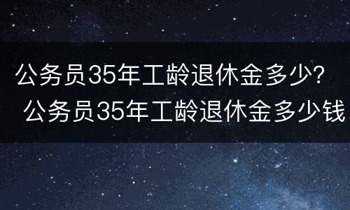 公务员35年工龄退休金多少？ 公务员35年工龄退休金多少钱一个月