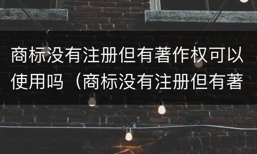 商标没有注册但有著作权可以使用吗（商标没有注册但有著作权可以使用吗怎么办）