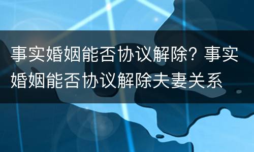 事实婚姻能否协议解除? 事实婚姻能否协议解除夫妻关系