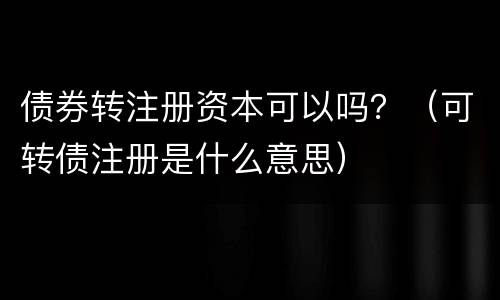 债券转注册资本可以吗？（可转债注册是什么意思）
