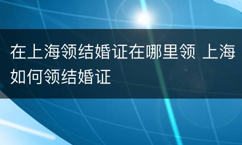 在上海领结婚证在哪里领 上海如何领结婚证