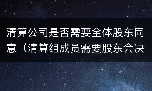 清算公司是否需要全体股东同意（清算组成员需要股东会决议吗）