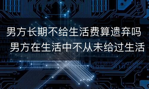 男方长期不给生活费算遗弃吗 男方在生活中不从未给过生活费