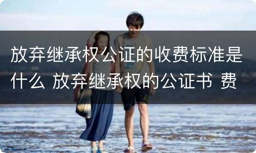 放弃继承权公证的收费标准是什么 放弃继承权的公证书 费用