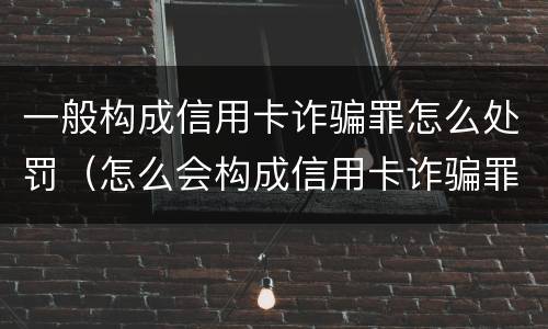一般构成信用卡诈骗罪怎么处罚（怎么会构成信用卡诈骗罪）