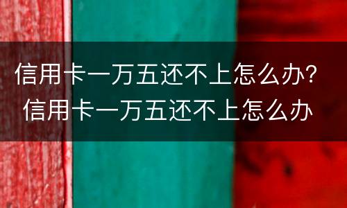 信用卡一万五还不上怎么办？ 信用卡一万五还不上怎么办