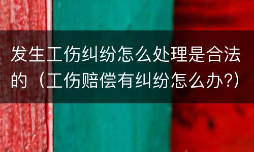 发生工伤纠纷怎么处理是合法的（工伤赔偿有纠纷怎么办?）