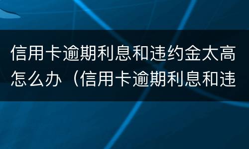 信用卡逾期利息和违约金太高怎么办（信用卡逾期利息和违约金太高怎么办呢）