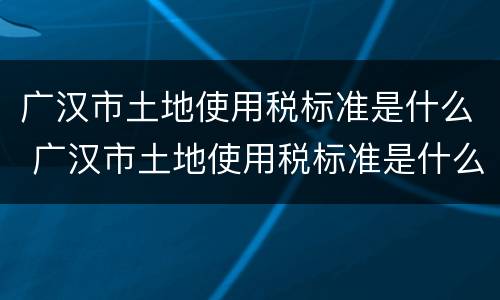 广汉市土地使用税标准是什么 广汉市土地使用税标准是什么样的