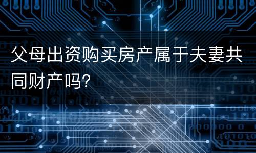 父母出资购买房产属于夫妻共同财产吗？