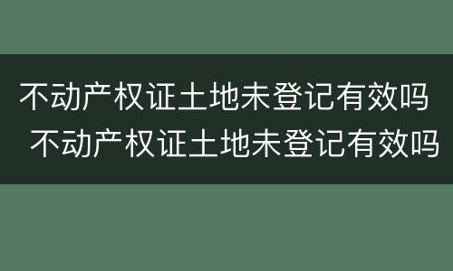 不动产权证土地未登记有效吗 不动产权证土地未登记有效吗怎么办