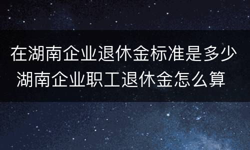 在湖南企业退休金标准是多少 湖南企业职工退休金怎么算