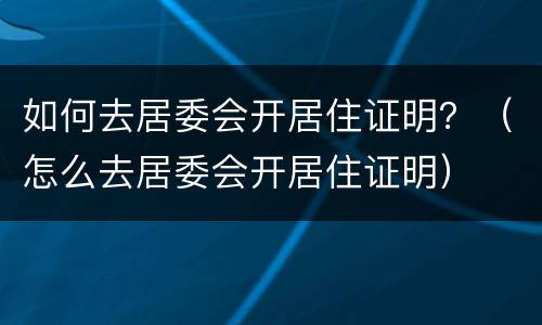 如何去居委会开居住证明？（怎么去居委会开居住证明）