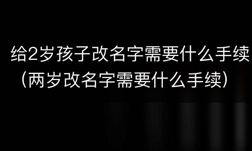 给2岁孩子改名字需要什么手续（两岁改名字需要什么手续）