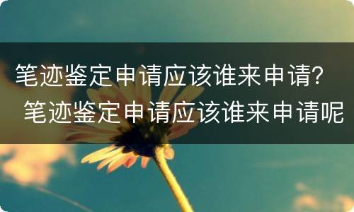 笔迹鉴定申请应该谁来申请？ 笔迹鉴定申请应该谁来申请呢