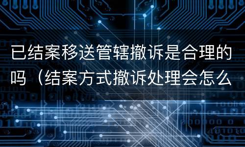 已结案移送管辖撤诉是合理的吗（结案方式撤诉处理会怎么样）