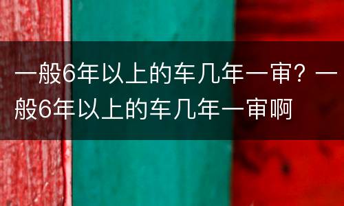一般6年以上的车几年一审? 一般6年以上的车几年一审啊