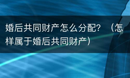 婚后共同财产怎么分配？（怎样属于婚后共同财产）