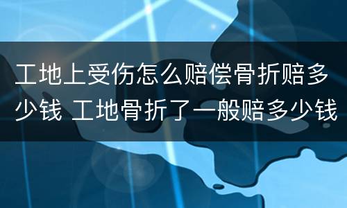 工地上受伤怎么赔偿骨折赔多少钱 工地骨折了一般赔多少钱