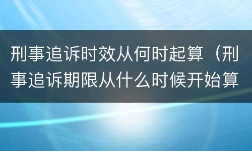 刑事追诉时效从何时起算（刑事追诉期限从什么时候开始算起）
